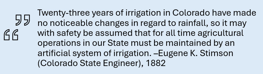 Quote: Twenty-three years of irrigation in Colorado have made no noticeable changes in regard to rainfall, so it may with safety be assumed that for all time agricultural operations in our State must be maintained by an artificial system of irrigation. --Eugene K. Stimson (Colorado State Engineer), 1882