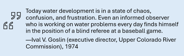 "Today water development is in a state of chaos, confusion, and frustration. Even an informed observer who is working on water problems every day finds himself in the position of a blind referee at a baseball game." Ival V. Goslin (executive director, Upper Colorado River Commission), 1974